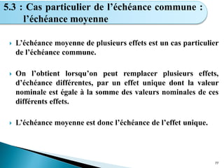  L’échéance moyenne de plusieurs effets est un cas particulier
de l’échéance commune.
 On l’obtient lorsqu’on peut remplacer plusieurs effets,
d’échéance différentes, par un effet unique dont la valeur
nominale est égale à la somme des valeurs nominales de ces
différents effets.
 L’échéance moyenne est donc l’échéance de l’effet unique.
77
5.3 : Cas particulier de l’échéance commune :
l’échéance moyenne
 