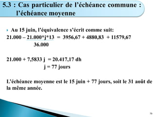  Au 15 juin, l’équivalence s’écrit comme suit:
21.000 – 21.000*j*13 = 3956,67 + 4880,83 + 11579,67
36.000
21.000 + 7,5833 j = 20.417,17 dh
j = 77 jours
L’échéance moyenne est le 15 juin + 77 jours, soit le 31 août de
la même année.
79
5.3 : Cas particulier de l’échéance commune :
l’échéance moyenne
 