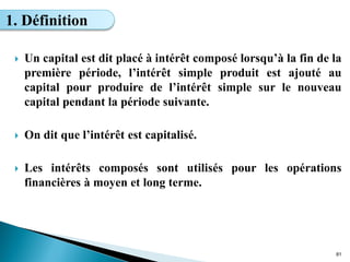  Un capital est dit placé à intérêt composé lorsqu’à la fin de la
première période, l’intérêt simple produit est ajouté au
capital pour produire de l’intérêt simple sur le nouveau
capital pendant la période suivante.
 On dit que l’intérêt est capitalisé.
 Les intérêts composés sont utilisés pour les opérations
financières à moyen et long terme.
81
1. Définition
 
