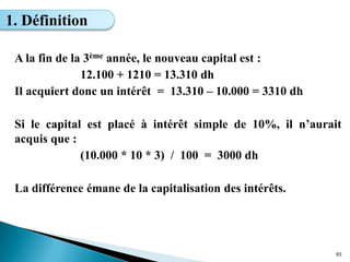 A la fin de la 3ème année, le nouveau capital est :
12.100 + 1210 = 13.310 dh
Il acquiert donc un intérêt = 13.310 – 10.000 = 3310 dh
Si le capital est placé à intérêt simple de 10%, il n’aurait
acquis que :
(10.000 * 10 * 3) / 100 = 3000 dh
La différence émane de la capitalisation des intérêts.
83
1. Définition
 