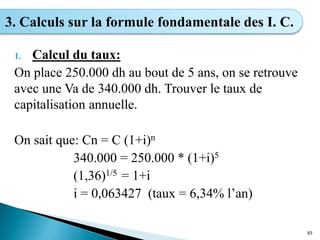 1. Calcul du taux:
On place 250.000 dh au bout de 5 ans, on se retrouve
avec une Va de 340.000 dh. Trouver le taux de
capitalisation annuelle.
On sait que: Cn = C (1+i)n
340.000 = 250.000 * (1+i)5
(1,36)1/5 = 1+i
i = 0,063427 (taux = 6,34% l’an)
93
3. Calculs sur la formule fondamentale des I. C.
 