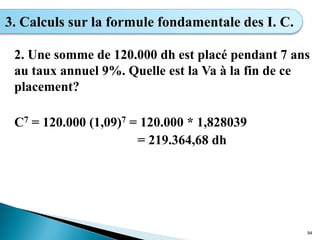 2. Une somme de 120.000 dh est placé pendant 7 ans
au taux annuel 9%. Quelle est la Va à la fin de ce
placement?
C7 = 120.000 (1,09)7 = 120.000 * 1,828039
= 219.364,68 dh
94
3. Calculs sur la formule fondamentale des I. C.
 