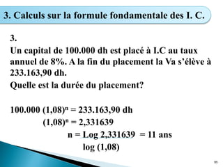 3.
Un capital de 100.000 dh est placé à I.C au taux
annuel de 8%. A la fin du placement la Va s’élève à
233.163,90 dh.
Quelle est la durée du placement?
100.000 (1,08)n = 233.163,90 dh
(1,08)n = 2,331639
n = Log 2,331639 = 11 ans
log (1,08)
95
3. Calculs sur la formule fondamentale des I. C.
 