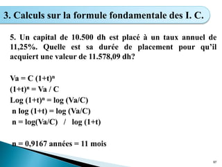 5. Un capital de 10.500 dh est placé à un taux annuel de
11,25%. Quelle est sa durée de placement pour qu’il
acquiert une valeur de 11.578,09 dh?
Va = C (1+t)n
(1+t)n = Va / C
Log (1+t)n = log (Va/C)
n log (1+t) = log (Va/C)
n = log(Va/C) / log (1+t)
n = 0,9167 années = 11 mois
97
3. Calculs sur la formule fondamentale des I. C.
 