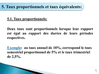 10
1
5. Taux proportionnels et taux équivalents:
5.1. Taux proportionnels:
Deux taux sont proportionnels lorsque leur rapport
est égal au rapport des durées de leurs périodes
respectives.
Exemple: au taux annuel de 10%, correspond le taux
semestriel proportionnel de 5% et le taux trimestriel
de 2,5%.
 