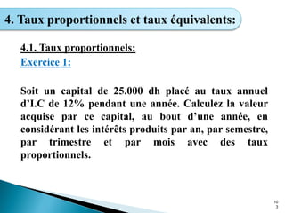 10
3
4. Taux proportionnels et taux équivalents:
4.1. Taux proportionnels:
Exercice 1:
Soit un capital de 25.000 dh placé au taux annuel
d’I.C de 12% pendant une année. Calculez la valeur
acquise par ce capital, au bout d’une année, en
considérant les intérêts produits par an, par semestre,
par trimestre et par mois avec des taux
proportionnels.
 