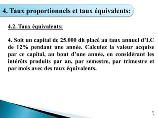 11
0
4. Taux proportionnels et taux équivalents:
4.2. Taux équivalents:
4. Soit un capital de 25.000 dh placé au taux annuel d’I.C
de 12% pendant une année. Calculez la valeur acquise
par ce capital, au bout d’une année, en considérant les
intérêts produits par an, par semestre, par trimestre et
par mois avec des taux équivalents.
 