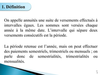 On appelle annuités une suite de versements effectués à
intervalles égaux. Les sommes sont versées chaque
année à la même date. L’intervalle qui sépare deux
versements consécutifs est la période.
La période retenue est l’année, mais on peut effectuer
des paiements semestriels, trimestriels ou mensuels ; on
parle donc de semestrialités, trimestrialités ou
mensualités.
11
8
1. Définition
 