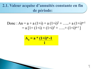12
5
2.1. Valeur acquise d’annuités constante en fin
de période:
Donc : An = a + a (1+i) + a (1+i)2 + …..+ a (1+i)n-1
= a [1+ (1+i) + (1+i)2 + …..+ (1+i)n-1 ]
An = a * (1+i)n -1
i
 