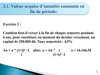 12
8
2.1. Valeur acquise d’annuités constante en
fin de période:
Exercice 3 :
Combien faut-il verser à la fin de chaque semestre pendant
6 ans, pour constituer, au moment du dernier versement, un
capital de 250.000 dh. Taux semestriel : 4,5%
An = a * (1+i)n -1 alors a = An * i a = 16.166,54
i (1+i)n -1
 