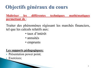 Maîtriser les différentes techniques mathématiques
permettant de :
Traiter des phénomènes régissant les marchés financiers,
tel que les calculs relatifs aux:
• taux d’intérêt
• annuités
• emprunts
Les supports pédagogiques:
 Présentation power point;
 Exercices;
2
 