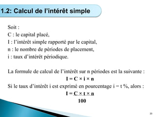 Soit :
C : le capital placé,
I : l’intérêt simple rapporté par le capital,
n : le nombre de périodes de placement,
i : taux d’intérêt périodique.
La formule de calcul de l’intérêt sur n périodes est la suivante :
I = C × i × n
Si le taux d’intérêt i est exprimé en pourcentage i = t %, alors :
I = C × t × n
100
20
1.2: Calcul de l’intérêt simple
 