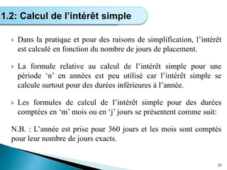  Dans la pratique et pour des raisons de simplification, l’intérêt
est calculé en fonction du nombre de jours de placement.
 La formule relative au calcul de l’intérêt simple pour une
période ‘n’ en années est peu utilisé car l’intérêt simple se
calcule surtout pour des durées inférieures à l’année.
 Les formules de calcul de l’intérêt simple pour des durées
comptées en ‘m’ mois ou en ‘j’ jours se présentent comme suit:
N.B. : L’année est prise pour 360 jours et les mois sont comptés
pour leur nombre de jours exacts.
22
Calcul de l’intérêt simple
1.2: Calcul de l’intérêt simple
 