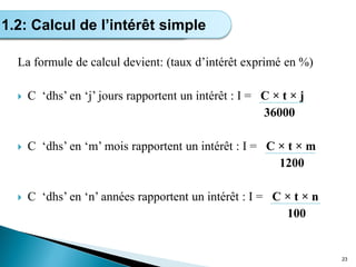 La formule de calcul devient: (taux d’intérêt exprimé en %)
 C ‘dhs’ en ‘j’ jours rapportent un intérêt : I = C × t × j
36000
 C ‘dhs’ en ‘m’ mois rapportent un intérêt : I = C × t × m
1200
 C ‘dhs’ en ‘n’ années rapportent un intérêt : I = C × t × n
100
23
Calcul de l’intérêt simple
1.2: Calcul de l’intérêt simple
 