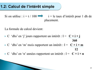 Si on utilise : i = t / 100 i = le taux d’intérêt pour 1 dh de
placement.
La formule de calcul devient:
 C ‘dhs’ en ‘j’ jours rapportent un intérêt : I = C × i × j
360
 C ‘dhs’ en ‘m’ mois rapportent un intérêt : I = C × i × m
12
 C ‘dhs’ en ‘n’ années rapportent un intérêt : I = C × i × n
24
Calcul de l’intérêt simple
1.2: Calcul de l’intérêt simple
 