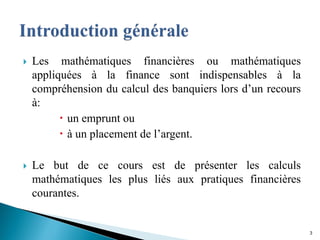  Les mathématiques financières ou mathématiques
appliquées à la finance sont indispensables à la
compréhension du calcul des banquiers lors d’un recours
à:
 un emprunt ou
 à un placement de l’argent.
 Le but de ce cours est de présenter les calculs
mathématiques les plus liés aux pratiques financières
courantes.
3
 
