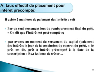 Il existe 2 manières de paiement des intérêts : soit
 Par un seul versement lors du remboursement final du prêt.
« On dit que l’intérêt est post-compté »;
 par avance au moment du versement du capital (paiement
des intérêts le jour de la conclusion du contrat du prêt). « le
prêt est dit, prêt à intérêt précompté à la date de la
souscription » Ex.: les bons de trésor…
30
Calcul de l’intérêt simple
A: taux effectif de placement pour
intérêt précompté:
 