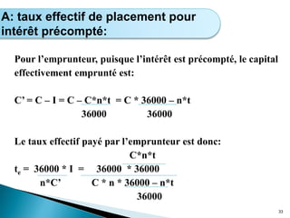 Pour l’emprunteur, puisque l’intérêt est précompté, le capital
effectivement emprunté est:
C’ = C – I = C – C*n*t = C * 36000 – n*t
36000 36000
Le taux effectif payé par l’emprunteur est donc:
C*n*t
te = 36000 * I = 36000 * 36000
n*C’ C * n * 36000 – n*t
36000
33
Calcul de l’intérêt simple
A: taux effectif de placement pour
intérêt précompté:
 