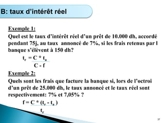 Exemple 1:
Quel est le taux d’intérêt réel d’un prêt de 10.000 dh, accordé
pendant 75j, au taux annoncé de 7%, si les frais retenus par l
banque s’élèvent à 150 dh?
tr = C * ta
C - f
Exemple 2:
Quels sont les frais que facture la banque si, lors de l’octroi
d’un prêt de 25.000 dh, le taux annoncé et le taux réel sont
respectivement: 7% et 7,05% ?
f = C * (tr - ta )
tr
37
B: taux d’intérêt réel
 