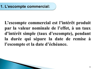 L’escompte commercial est l’intérêt produit
par la valeur nominale de l’effet, à un taux
d’intérêt simple (taux d’escompte), pendant
la durée qui sépare la date de remise à
l’escompte et la date d’échéance.
42
1. L’escompte commercial:
 