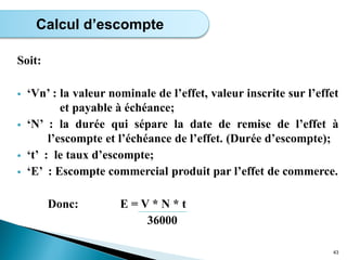 Soit:
 ‘Vn’ : la valeur nominale de l’effet, valeur inscrite sur l’effet
et payable à échéance;
 ‘N’ : la durée qui sépare la date de remise de l’effet à
l’escompte et l’échéance de l’effet. (Durée d’escompte);
 ‘t’ : le taux d’escompte;
 ‘E’ : Escompte commercial produit par l’effet de commerce.
Donc: E = V * N * t
36000
43
Calcul d’escompte
 