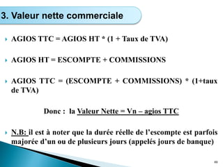  AGIOS TTC = AGIOS HT * (1 + Taux de TVA)
 AGIOS HT = ESCOMPTE + COMMISSIONS
 AGIOS TTC = (ESCOMPTE + COMMISSIONS) * (1+taux
de TVA)
Donc : la Valeur Nette = Vn – agios TTC
 N.B: il est à noter que la durée réelle de l’escompte est parfois
majorée d’un ou de plusieurs jours (appelés jours de banque)
49
3. Valeur nette commerciale
 