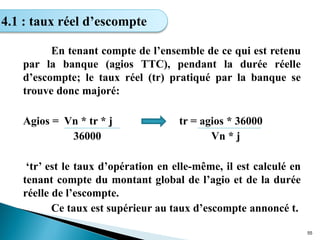 En tenant compte de l’ensemble de ce qui est retenu
par la banque (agios TTC), pendant la durée réelle
d’escompte; le taux réel (tr) pratiqué par la banque se
trouve donc majoré:
Agios = Vn * tr * j tr = agios * 36000
36000 Vn * j
‘tr’ est le taux d’opération en elle-même, il est calculé en
tenant compte du montant global de l’agio et de la durée
réelle de l’escompte.
Ce taux est supérieur au taux d’escompte annoncé t.
55
4.1 : taux réel d’escompte
 