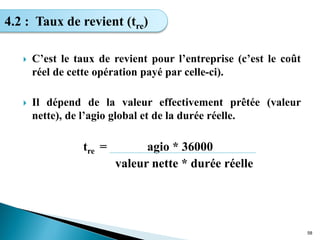  C’est le taux de revient pour l’entreprise (c’est le coût
réel de cette opération payé par celle-ci).
 Il dépend de la valeur effectivement prêtée (valeur
nette), de l’agio global et de la durée réelle.
tre = agio * 36000
valeur nette * durée réelle
58
4.2 : Taux de revient (tre)
 