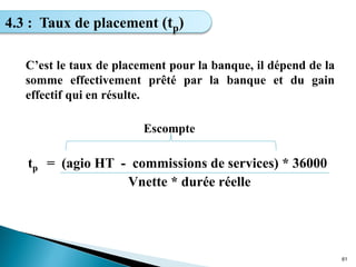 C’est le taux de placement pour la banque, il dépend de la
somme effectivement prêté par la banque et du gain
effectif qui en résulte.
Escompte
tp = (agio HT - commissions de services) * 36000
Vnette * durée réelle
61
4.3 : Taux de placement (tp)
 