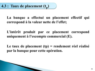 La banque a effectué un placement effectif qui
correspond à la valeur nette de l’effet;
L’intérêt produit par ce placement correspond
uniquement à l’escompte commercial (E).
Le taux de placement (tp) = rendement réel réalisé
par la banque pour cette opération.
62
4.3 : Taux de placement (tp)
 