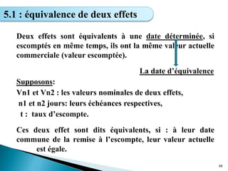 Deux effets sont équivalents à une date déterminée, si
escomptés en même temps, ils ont la même valeur actuelle
commerciale (valeur escomptée).
La date d’équivalence
Supposons:
Vn1 et Vn2 : les valeurs nominales de deux effets,
n1 et n2 jours: leurs échéances respectives,
t : taux d’escompte.
Ces deux effet sont dits équivalents, si : à leur date
commune de la remise à l’escompte, leur valeur actuelle
est égale.
68
5.1 : équivalence de deux effets
 
