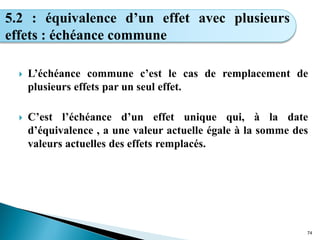  L’échéance commune c’est le cas de remplacement de
plusieurs effets par un seul effet.
 C’est l’échéance d’un effet unique qui, à la date
d’équivalence , a une valeur actuelle égale à la somme des
valeurs actuelles des effets remplacés.
74
5.2 : équivalence d’un effet avec plusieurs
effets : échéance commune
 