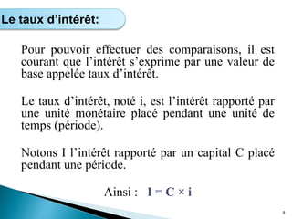 Pour pouvoir effectuer des comparaisons, il est
courant que l’intérêt s’exprime par une valeur de
base appelée taux d’intérêt.
Le taux d’intérêt, noté i, est l’intérêt rapporté par
une unité monétaire placé pendant une unité de
temps (période).
Notons I l’intérêt rapporté par un capital C placé
pendant une période.
Ainsi : I = C × i
8
Le taux d’intérêt:
 