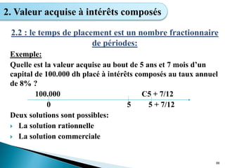 2.2 : le temps de placement est un nombre fractionnaire
de périodes:
Exemple:
Quelle est la valeur acquise au bout de 5 ans et 7 mois d’un
capital de 100.000 dh placé à intérêts composés au taux annuel
de 8% ?
100.000 C5 + 7/12
0 5 5 + 7/12
Deux solutions sont possibles:
 La solution rationnelle
 La solution commerciale
88
2. Valeur acquise à intérêts composés
 