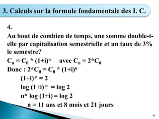 4.
Au bout de combien de temps, une somme double-t-
elle par capitalisation semestrielle et un taux de 3%
le semestre?
Cn = C0 * (1+i)n avec Cn = 2*C0
Donc : 2*C0 = C0 * (1+i)n
(1+i) n = 2
log (1+i) n = log 2
n* log (1+i) = log 2
n = 11 ans et 8 mois et 21 jours
96
3. Calculs sur la formule fondamentale des I. C.
 