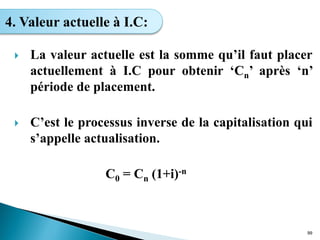  La valeur actuelle est la somme qu’il faut placer
actuellement à I.C pour obtenir ‘Cn’ après ‘n’
période de placement.
 C’est le processus inverse de la capitalisation qui
s’appelle actualisation.
C0 = Cn (1+i)-n
99
4. Valeur actuelle à I.C:
 