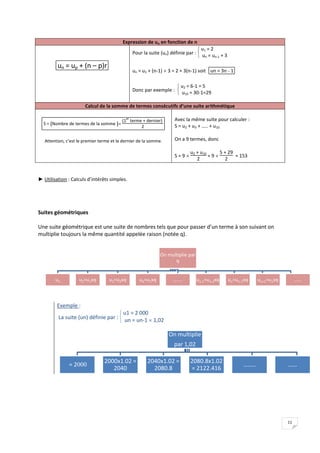 11
On multiplie
par 1,02
= 2000
2000x1.02 =
2040
2040x1.02 =
2080.8
2080.8x1.02
= 2122.416
…….. ……
On multiplie par
q
u1 u2=u1xq u3=u2xq u4=u3xq …….. un-1=un-2xq un=un-1xq un+1=unxq ……
Expression de un en fonction de n
un = up + (n – p)r
Pour la suite (un) définie par :


 u1 = 2
un = un-1 + 3
un = u1 + (n-1)  3 = 2 + 3(n-1) soit un = 3n - 1
Donc par exemple :


 u2 = 6-1 = 5
u10 = 30-1=29
Calcul de la somme de termes consécutifs d’une suite arithmétique
S = ( )
Nombre de termes de la somme 
(1
er
terme + dernier)
2
Attention, c’est le premier terme et le dernier de la somme.
Avec la même suite pour calculer :
S = u2 + u3 + ….. + u10
On a 9 termes, donc
S = 9 
u2 + u10
2
= 9 
5 + 29
2
= 153
► Utilisation : Calculs d’intérêts simples.
Suites géométriques
Une suite géométrique est une suite de nombres tels que pour passer d’un terme à son suivant on
multiplie toujours la même quantité appelée raison (notée q).
Exemple :
La suite (un) définie par :


 u1 = 2 000
un = un-1  1,02
 