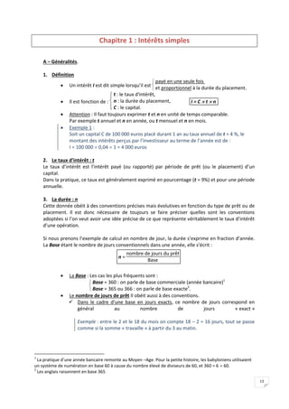 13
Chapitre 1 : Intérêts simples
A – Généralités.
1. Définition
 Un intérêt I est dit simple lorsqu’il est


 payé en une seule fois
et proportionnel à la durée du placement.
 Il est fonction de :




 t : le taux d'intérêt,
n : la durée du placement,
C : le capital.
I = C  t  n
 Attention : Il faut toujours exprimer t et n en unité de temps comparable.
Par exemple t annuel et n en année, ou t mensuel et n en mois.
 Exemple 1 :
Soit un capital C de 100 000 euros placé durant 1 an au taux annuel de t = 4 %, le
montant des intérêts perçus par l’investisseur au terme de l’année est de :
I = 100 000  0,04  1 = 4 000 euros
2. Le taux d’intérêt : t
Le taux d’intérêt est l’intérêt payé (ou rapporté) par période de prêt (ou le placement) d’un
capital.
Dans la pratique, ce taux est généralement exprimé en pourcentage (t = 9%) et pour une période
annuelle.
3. La durée : n
Cette donnée obéit à des conventions précises mais évolutives en fonction du type de prêt ou de
placement. Il est donc nécessaire de toujours se faire préciser quelles sont les conventions
adoptées si l’on veut avoir une idée précise de ce que représente véritablement le taux d’intérêt
d’une opération.
Si nous prenons l’exemple de calcul en nombre de jour, la durée s’exprime en fraction d’année.
La Base étant le nombre de jours conventionnels dans une année, elle s’écrit :
n =
nombre de jours du prêt
Base
 La Base : Les cas les plus fréquents sont :


 Base = 360 : on parle de base commerciale (année bancaire)1
Base = 365 ou 366 : on parle de base exacte2
.
 Le nombre de jours de prêt Il obéit aussi à des conventions.
 Dans le cadre d’une base en jours exacts, ce nombre de jours correspond en
général au nombre de jours « exact »
Exemple : entre le 2 et le 18 du mois on compte 18 – 2 = 16 jours, tout se passe
comme si la somme « travaille » à partir du 3 au matin.
1
La pratique d’une année bancaire remonte au Moyen –Age. Pour la petite histoire, les babyloniens utilisaient
un système de numération en base 60 à cause du nombre élevé de diviseurs de 60, et 360 = 6  60.
2
Les anglais raisonnent en base 365
 