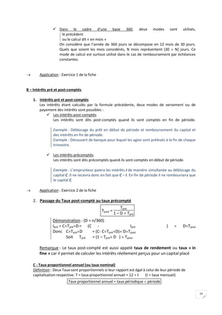 14
 Dans le cadre d’une base 360, deux modes sont utilisés,


 le précédent
ou le calcul dit « en mois »
On considère que l’année de 360 jours se décompose en 12 mois de 30 jours.
Quels que soient les mois considérés, N mois représentent (30  N) jours. Ce
mode de calcul est surtout utilisé dans le cas de remboursement par échéances
constantes.
 Application : Exercice 1 de la fiche
B – Intérêts pré et post-comptés
1. Intérêts pré et post-comptés
Les intérêts étant calculés par la formule précédente, deux modes de versement ou de
payement des intérêts sont possibles :
 Les intérêts post-comptés
Les intérêts sont dits post-comptés quand ils sont comptés en fin de période.
Exemple : Déblocage du prêt en début de période et remboursement du capital et
des intérêts en fin de période.
Exemple : Découvert de banque pour lequel les agios sont prélevés à la fin de chaque
trimestre.
 Les intérêts précomptés
Les intérêts sont dits précomptés quand ils sont comptés en début de période.
Exemple : L’emprunteur paiera les intérêts I de manière simultanée au déblocage du
capital C. Il ne recevra donc en fait que C – I. En fin de période il ne remboursera que
le capital C.
 Application : Exercice 2 de la fiche
2. Passage du Taux post-compté au taux précompté
Tpost =
Tpré
1 – D  Tpré
Démonstration : (D = n/360)
Ipré = CTpréD= (C - Ipré )  DTpost
Donc CTpréD = (C- CTpréD) DTpost
Soit Tpré = (1 – Tpré D )  Tpost
Remarque : Le taux post-compté est aussi appelé taux de rendement ou taux « in
fine » car il permet de calculer les intérêts réellement perçus pour un capital placé
C - Taux proportionnel annuel (ou taux nominal)
Définition : Deux Taux sont proportionnels si leur rapport est égal à celui de leur période de
capitalisation respective. T = taux proportionnel annuel = 12  t (t = taux mensuel)
Taux proportionnel annuel = taux périodique  période
 