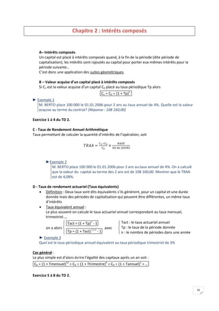 16
Chapitre 2 : Intérêts composés
A– Intérêts composés
Un capital est placé à intérêts composés quand, à la fin de la période (dite période de
capitalisation), les intérêts sont rajoutés au capital pour porter eux-mêmes intérêts pour la
période suivante…
C’est donc une application des suites géométriques.
B – Valeur acquise d’un capital placé à intérêts composés
Si Cn est la valeur acquise d’un capital C0 placé au taux périodique Tp alors
Cn = C0  (1 + Tp)n
► Exemple 1
M. BERTO place 100 000 le 01.01.2006 pour 2 ans au taux annuel de 4%. Quelle est la valeur
acquise au terme du contrat? (Réponse : 108 160,00)
Exercice 1 à 4 du TD 2.
C - Taux de Rendement Annuel Arithmétique
Taux permettant de calculer la quantité d’intérêts de l’opération, soit
►Exemple 2
M. BERTO place 100 000 le 01.01.2006 pour 2 ans au taux annuel de 4%. On a calculé
que la valeur du capital au terme des 2 ans est de 108 160,00. Montrer que le TRAA
est de 4,08%.
D - Taux de rendement actuariel (Taux équivalents)
 Définition : Deux taux sont dits équivalents s’ils génèrent, pour un capital et une durée
donnée mais des périodes de capitalisation qui peuvent être différentes, un même taux
d’intérêts
 Taux équivalent annuel :
Le plus souvent on calcule le taux actuariel annuel correspondant au taux mensuel,
trimestriel…,
on a alors




 Tact = (1 + Tp)n
- 1
Tp = (1 + Tact)1 / n
- 1
avec




 Tact : le taux actuariel annuel
Tp : le taux de la période donnée
n : le nombre de périodes dans une année
► Exemple 3
Quel est le taux périodique annuel équivalent au taux périodique trimestriel de 3%
Cas général :
Le plus simple est d’alors écrire l’égalité des capitaux après un an soit :
C0  (1 + Tmensuel)12
= C0  (1 + Ttrimestre)4
= C0  (1 + Tannuel)1
= …
Exercice 5 à 8 du TD 2.
 