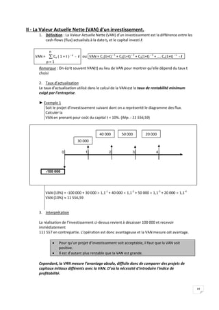 19
II - La Valeur Actuelle Nette (VAN) d’un investissement.
1. Définition : La Valeur Actuelle Nette (VAN) d’un investissement est la différence entre les
cash-flows (flux) actualisés à la date t0 et le capital investi I:
VAN = 
p = 1
n
Cp ( 1 + t )– p
- I ou VAN = C1(1+t)– 1
+ C2(1+t)– 2
+ C3(1+t)– 3
+ …. Cn(1+t)– n
- I
Remarque : On écrit souvent VAN(t) au lieu de VAN pour montrer qu’elle dépend du taux t
choisi
2. Taux d’actualisation
Le taux d’actualisation utilisé dans le calcul de la VAN est le taux de rentabilité minimum
exigé par l’entreprise.
► Exemple 1
Soit le projet d’investissement suivant dont on a représenté le diagramme des flux.
Calculer la
VAN en prenant pour coût du capital t = 10%. (Rép. : 11 556,59)
VAN (10%) = -100 000 + 30 000  1,1-1
+ 40 000  1,1-2
+ 50 000  1,1-3
+ 20 000  1,1-4
VAN (10%)  11 556,59
3. Interprétation
La réalisation de l’investissement ci-dessus revient à décaisser 100 000 et recevoir
immédiatement
111 557 en contrepartie. L’opération est donc avantageuse et la VAN mesure cet avantage.
 Pour qu’un projet d’investissement soit acceptable, il faut que la VAN soit
positive.
 Il est d’autant plus rentable que la VAN est grande.
Cependant, la VAN mesure l’avantage absolu, difficile donc de comparer des projets de
capitaux initiaux différents avec la VAN. D'où la nécessité d'introduire l'indice de
profitabilité.
0 1 2 3 4
-100 000
40 000 50 000
30 000
20 000
 