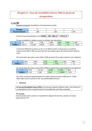 21
Chapitre 4 : Taux de rentabilité interne (TRI) et durée de
récupération
I – Le TRI
Exemple introductif. Considérons l’investissement suivant :
Périodes 0 1 2
Flux de trésorerie - 200 + 80 + 270
Si t est le taux d’actualisation, alors VAN(t) = -200 + 80(1+t)– 1
+ 270 (1+t)– 2
On peut compléter le tableau suivant en utilisant une calculatrice:
t 3% 5% 10% 20% 30% 40% 50%
VAN(t)  132,17 121,09 95,87 54,17 21,3 - 5,1 - 26,67
La fonction VAN étant continue sur IR+ on en déduit qu’elle s’annule pour un nombre t
compris entre 30% et 40%. On veut chercher pour quelle valeur de t cette fonction VAN est
nulle.
On calcule donc des valeurs entre 30% et 40% (on passe d’une valeur positive à une négative)
t 30% 36% 37% 38% 39% 40%
VAN(t)  21.3 4.8 2.25 - 0.25 - 2.7 - 5.1
On calcule donc des valeurs entre 37% et 38% (on passe d’une valeur positive à une négative)
t 37% 37.7% 37.8% 37.9% 38%
VAN(t)  2.25 0.49 0.24 - 0.0043 - 0.25
On a donc une bonne approximation de la valeur de t qui annule la VAN avec t = 37,9%
Cette valeur de t se nomme le TRI, Taux de Rentabilité Interne.
1. Définition
Le Taux de Rentabilité Interne (TRI) est le taux pour lequel la VAN est nulle, c'est-à-dire qu’il
y a équivalence entre le capital investi et l’ensemble des cash-flows actualisés.
► Exemple
Avec le projet suivant, dont on a représenté le diagramme des flux, calculer une valeur
approchée du TRI.
 
