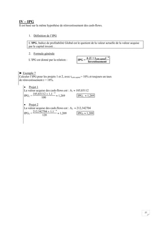 27
IV – IPG
Il est basé sur la même hypothèse de réinvestissement des cash-flows.
1. Définition de l’IPG
L’IPG, Indice de profitabilité Global est le quotient de la valeur actuelle de la valeur acquise
par le capital investi. .
2. Formule générale
L’IPG est donné par la relation : IPG =
A (1 + tcoût capital) – n
Investissement
► Exemple 7
Calculer l’IPG pour les projets 1 et 2, avec tcoût capital = 10% et toujours un taux
de réinvestissement r = 18%.
 Projet 1
La valeur acquise des cash-flows est : A1  185,83112
IPG1 =
185,83112  1,1 – 4
100
 1,269 IPG1  1,269
 Projet 2
La valeur acquise des cash-flows est : A2  212,342704
IPG2 =
212,342704  1,1 – 4
120
 1,209 IPG2  1,209
 