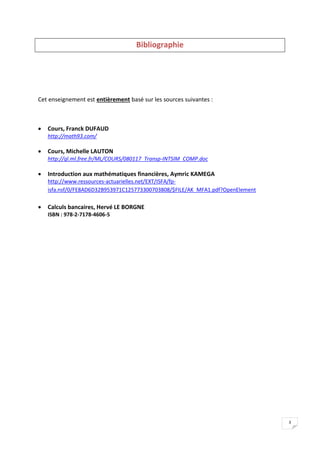 3
Bibliographie
Cet enseignement est entièrement basé sur les sources suivantes :
 Cours, Franck DUFAUD
http://math93.com/
 Cours, Michelle LAUTON
http://gl.ml.free.fr/ML/COURS/080117_Transp-INTSIM_COMP.doc
 Introduction aux mathématiques financières, Aymric KAMEGA
http://www.ressources-actuarielles.net/EXT/ISFA/fp-
isfa.nsf/0/FE8AD6D32B953971C125773300703808/$FILE/AK_MFA1.pdf?OpenElement
 Calculs bancaires, Hervé LE BORGNE
ISBN : 978-2-7178-4606-5
 