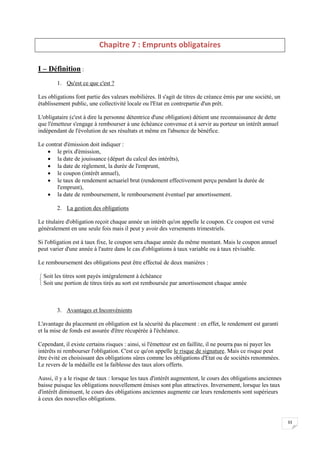 33
Chapitre 7 : Emprunts obligataires
I – Définition :
1. Qu'est ce que c'est ?
Les obligations font partie des valeurs mobilières. Il s'agit de titres de créance émis par une société, un
établissement public, une collectivité locale ou l'Etat en contrepartie d'un prêt.
L'obligataire (c'est à dire la personne détentrice d'une obligation) détient une reconnaissance de dette
que l'émetteur s'engage à rembourser à une échéance convenue et à servir au porteur un intérêt annuel
indépendant de l'évolution de ses résultats et même en l'absence de bénéfice.
Le contrat d'émission doit indiquer :
 le prix d'émission,
 la date de jouissance (départ du calcul des intérêts),
 la date de règlement, la durée de l'emprunt,
 le coupon (intérêt annuel),
 le taux de rendement actuariel brut (rendement effectivement perçu pendant la durée de
l'emprunt),
 la date de remboursement, le remboursement éventuel par amortissement.
2. La gestion des obligations
Le titulaire d'obligation reçoit chaque année un intérêt qu'on appelle le coupon. Ce coupon est versé
généralement en une seule fois mais il peut y avoir des versements trimestriels.
Si l'obligation est à taux fixe, le coupon sera chaque année du même montant. Mais le coupon annuel
peut varier d'une année à l'autre dans le cas d'obligations à taux variable ou à taux révisable.
Le remboursement des obligations peut être effectué de deux manières :


 Soit les titres sont payés intégralement à échéance
Soit une portion de titres tirés au sort est remboursée par amortissement chaque année
3. Avantages et Inconvénients
L'avantage du placement en obligation est la sécurité du placement : en effet, le rendement est garanti
et la mise de fonds est assurée d'être récupérée à l'échéance.
Cependant, il existe certains risques : ainsi, si l'émetteur est en faillite, il ne pourra pas ni payer les
intérêts ni rembourser l'obligation. C'est ce qu'on appelle le risque de signature. Mais ce risque peut
être évité en choisissant des obligations sûres comme les obligations d'Etat ou de sociétés renommées.
Le revers de la médaille est la faiblesse des taux alors offerts.
Aussi, il y a le risque de taux : lorsque les taux d'intérêt augmentent, le cours des obligations anciennes
baisse puisque les obligations nouvellement émises sont plus attractives. Inversement, lorsque les taux
d'intérêt diminuent, le cours des obligations anciennes augmente car leurs rendements sont supérieurs
à ceux des nouvelles obligations.
 