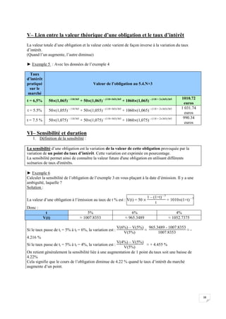 38
V– Lien entre la valeur théorique d’une obligation et le taux d’intérêt
La valeur totale d’une obligation et la valeur cotée varient de façon inverse à la variation du taux
d’intérêt.
(Quand l’un augmente, l’autre diminue)
► Exemple 5 : Avec les données de l’exemple 4
Taux
d’intérêt
pratiqué
sur le
marché
Valeur de l’obligation au 5.4.N+3
t = 6,5% 50(1,065) – 118/365
+ 50(1,065) – (118+365)/365
+ 1060(1,065) – (118 + 2365)/365 1010.72
euros
t = 5.5% 50(1,055) – 118/365
+ 50(1,055) – (118+365)/365
+ 1060(1,065) – (118 + 2365)/365 1 031.74
euros
t = 7.5 % 50(1,075) – 118/365
+ 50(1,075) – (118+365)/365
+ 1060(1,075) – (118 + 2365)/365 990.34
euros
VI– Sensibilité et duration
1. Définition de la sensibilité :
La sensibilité d’une obligation est la variation de la valeur de cette obligation provoquée par la
variation de un point du taux d’intérêt. Cette variation est exprimée en pourcentage.
La sensibilité permet ainsi de connaître la valeur future d'une obligation en utilisant différents
scénarios de taux d'intérêts.
► Exemple 6
Calculer la sensibilité de l’obligation de l’exemple 3 en vous plaçant à la date d’émission. Il y a une
ambiguïté, laquelle ?
Solution :
La valeur d’une obligation à l’émission au taux de t % est : V(t) = 50 
1 – (1+t) – 5
t
+ 1010(1+t) – 5
Donc :
t 5% 6% 4%
V(t) ≈ 1007.8353 ≈ 965.3489 ≈ 1052.7375
Si le taux passe de ti = 5% à tf = 6%, la variation est :
V(6%) – V(5%)
V(5%)
≈
965.3489 - 1007.8353
1007.8353
≈ -
4.216 %
Si le taux passe de ti = 5% à tf = 4%, la variation est :
V(4%) – V(5%)
V(5%)
≈ + 4.455 %
On retient généralement la sensibilité liée à une augmentation de 1 point du taux soit une baisse de
4.22%
Cela signifie que le cours de l’obligation diminue de 4.22 % quand le taux d’intérêt du marché
augmente d’un point.
 