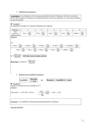 39
2. Définition de la duration :
La duration d’une obligation est la moyenne pondérée des dates d’échéances des diverses annuités
par les flux monétaires (coupons et/ou remboursements) versés aux échéances, ces flux étant actualisés
au taux du marché.
► Exemple 7
En reprenant l’exemple 3/4, calculer la duration de l’emprunt.
Echéances 1 2 3 4 5
Flux
(coupon et/ou
remboursement)
50 (1 +
6.5
100
) – 1
50 (1 +
6.5
100
) – 2
50 (1 +
6.5
100
) – 3
50 (1 +
6.5
100
) – 4
1060 (1 +
6.5
100
) – 5
Solution :
D =
1  50 (1 +
6.5
100
) – 1
+ 250 (1 +
6.5
100
) – 2
+ 350 (1 +
6.5
100
) – 3
+ 450 (1 +
6.5
100
) – 4
+ 51060 (1 +
6.5
100
) – 5
50 (1 +
6.5
100
) – 1
+ 50 (1 +
6.5
100
) – 2
+50 (1 +
6.5
100
) – 3
+ 50 (1 +
6.5
100
) – 4
+ 1060 (1 +
6.5
100
) – 5
D ≈
4283.1247
944.9636
≈ 4,53 soit 4 ans et 6 mois environ
Remarque : En fait D ≈
4283.1247
V(6,5%)
3. Relation entre sensibilité et duration :
Sensibilité =
- Duration
1 + taux
ou Duration = - Sensibilité (1 + taux)
► Exemple 8
Vérifier la formule avec les exemples 6 et 7.
Solution :
On avait S = - 4.22 et D = 4.53 or
- 4.53
1 +
6.5
100
=
-4.53
1.065
≈ - 4.34 ≈ - 4.22
Remarque : La sensibilité est directement proportionnelle à la duration.
Exercice du TD 7
 