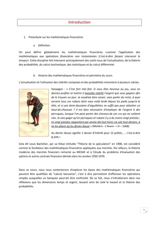 5
Introduction
1. Préambule sur les mathématiques financières
a. Définition
On peut définir globalement les mathématiques financières «comme l’application des
mathématiques aux opérations financières non instantanées (c’est-à-dire faisant intervenir le
temps)». Cette discipline fait intervenir principalement des outils issus de l'actualisation, de la théorie
des probabilités, du calcul stochastique, des statistiques et du calcul différentiel.
b. Histoire des mathématiques financières et périmètre du cours
L'actualisation et l'utilisation des intérêts composés et des probabilités remontent à plusieurs siècles.
Harpagon : « C’est fort mal fait. Si vous êtes heureux au jeu, vous en
devriez profiter et mettre à honnête intérêt l’argent que vous gagnez afin
de le trouver un jour. Je voudrais bien savoir, sans parler du reste, à quoi
servent tous ces rubans dont vous voilà lardé depuis les pieds jusqu’à la
tête, et si une demi-douzaine d’aiguillettes ne suffit pas pour attacher un
haut-de-chausses ? Il est bien nécessaire d’employer de l’argent à des
perruques, lorsque l’on peut porter des cheveux de son cru qui ne coûtent
rien. Je vais gager qu’en perruques et rubans il y a du moins vingt pistoles ;
et vingt pistoles rapportent par année dix-huit livres six sols huit deniers, à
ne les placer qu’au denier douze.» (Molière - L’Avare – I.4 – 1668)
Au denier douze signifie 1 denier d’intérêt pour 12 prêtés, … c’est-à-dire
8,33% !
Cela dit Louis Bachelier, par sa thèse intitulée "Théorie de la spéculation" en 1900, est considéré
comme le fondateur des mathématiques financières appliquées aux marchés. Par ailleurs, la théorie
moderne des marchés financiers remonte au MEDAF et à l'étude du problème d'évaluation des
options et autres contrats financiers dérivés dans les années 1950-1970.
Dans ce cours, nous nous contenterons d'explorer les bases des mathématiques financières qui
peuvent être qualifiées de "calculs bancaires", c'est à dire permettant d'effectuer les opérations
simples auxquelles un banquier pourrait être confronté. De ce fait, nous n'introduirons dans nos
réflexions que les dimensions temps et argent, laissant ainsi de coté le hasard et la théorie des
probabilités.
 