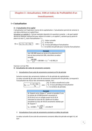 17
Chapitre 3 : Actualisation, VAN et Indice de Profitabilité d’un
investissement.
I – L’actualisation
A – L’actualisation d’un capital
L’actualisation est l’opération inverse de la capitalisation. L’actualisation permet de ramener à
une date antérieure un capital futur.
Actualiser un capitale C, c’est par exemple répondre à la question suivante : « de quel capital
devrais-je disposer aujourd’hui pour obtenir à la date n, un capital Cn sachant que je pense le
placer au taux Tp, taux d’actualisation ? ».
On a : C0 = Cn  (1 + Tp)– n
avec :


C0 : Valeur actuelle
Cn : le flux futur
Tp : le taux périodique d’actualisation
n : le nombre de période pour la durée d’actualisation.
Exemple
Soit 100 000 acquis au terme d’un placement de 5
ans au taux annuel de 10%, cherchons sa valeur
actuelle.
C0 =
100 000
1,15 = 100 000  1,1– 5
 62 092,13
Exercice 1 à 3 du TD3.
B – Actualisation de suites de versements constants
1. Actualisation d’une suite de versements constants en fin de période
Soit a le montant des versements réalisés en fin de période de capitalisation.
La valeur actuelle Va de cette suite de versement constants a fin de période, correspond à
l’actualisation de chacun des versements réalisés, soit :
Va = a 
1 – (1 + Tp)– n
Tp
avec :




 Va : la valeur actuelle de la suite
Tp : le taux périodique d’actualisation
n : le nombres de périodes
Exemple
M. Dupont verse chaque 1er
janvier et pendant 5 ans
la somme de 10 000 (premier versement le
01.01.N+1) sur un compte ouvert le 01.01.N
rémunéré au taux de 5%. Quelle est la valeur
actualisée au taux de 5% de versements réalisés par
M. Dupont ?
V0 = 10 000 
1 – 1,05– 5
0,05
 43 294,77
2. Actualisation d’une suite de versements constants en début de période
La valeur actuelle d’une suite de versements constants début de période est égal à Va tel
que :
 