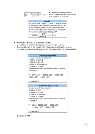 18
Va = a 
1 – (1 + Tp)– n
Tp (1 + Tp) -1 avec :




 Va : la valeur actuelle de la suite
Tp : le taux périodique d’actualisation
n : le nombres de périodes
Exemple
M. Dupont verse chaque 1er
janvier et pendant 5 ans
la somme de 10 000 (premier versement le 01.01.N)
sur un compte ouvert le 01.01.N rémunéré au taux
de 5%. Quelle est la valeur actualisée au taux de 5%
de versements réalisés par M. Dupont ?
V0 = 10 000 
1 – 1,05- 5
0,05(1,05) - 1  45 45951
C – Actualisation de suites de versements variables
La résolution du calcul d’actualisation repose sur le même principe.
Cependant il s’agit de flux variables, il n’est donc pas possible de les sommer.
Le résultat correspond donc à la somme des valeurs actualisées de chacun des flux.
Exemple (fin de période)
Soit une suite de 5 versements:
50 000 le 01.01.N+1
10 000 le 01.01.N+2
5 000 le 01.01.N+3 et N+4
15 000 le 01.01.N+5
Déterminer la valeur actualisée au tx de 3% annuel
au 01.01.N
V0 = 500001,03-1
+ 10 0001,03 -2
+ 5 0001,03 -3
+
5 0001,03 -4
+ 15 0001,03 -5
V0  79 926,92
Exemple (début de période)
Soit une suite de 5 versements:
50 000 le 01.01.N
10 000 le 01.01.N+1
5 000 le 01.01.N+2 et N+3
15 000 le 01.01.N+4
Déterminer la valeur actualisée au tx de 3% annuel
au 01.01.N
V0 = 50000 + 10 0001,03 -1
+ 5 0001,03 -2
+ 5 0001,03 -3.
+ 15 0001,03 -4
V0  82 324,73
Exercice 4 du TD3
 